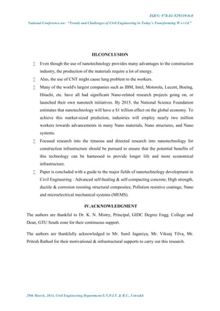 ISBN: 978-81-929339-0-0
National Conference on: “Trends and Challenges of Civil Engineering in Today’s Transforming W o r l d ”
29th March, 2014, Civil Engineering Department S.N.P.I.T. & R.C., Umrakh
III.CONCLUSION
 Even though the use of nanotechnology provides many advantages to the construction
industry, the production of the materials require a lot of energy.
 Also, the use of CNT might cause lung problem to the workers.
 Many of the world's largest companies such as IBM, Intel, Motorola, Lucent, Boeing,
Hitachi, etc. have all had significant Nano-related research projects going on, or
launched their own nanotech initiatives. By 2015, the National Science Foundation
estimates that nanotechnology will have a $1 trillion effect on the global economy. To
achieve this market-sized prediction, industries will employ nearly two million
workers towards advancements in many Nano materials, Nano structures, and Nano
systems.
 Focused research into the timeous and directed research into nanotechnology for
construction infrastructure should be pursued to ensure that the potential benefits of
this technology can be harnessed to provide longer life and more economical
infrastructure.
 Paper is concluded with a guide to the major fields of nanotechnology development in
Civil Engineering : Advanced self-healing & self-compacting concrete; High strength,
ductile & corrosion resisting structural composites; Pollution resistive coatings; Nano
and microelectrical mechanical systems (MEMS).
IV.ACKNOWLEDGMENT
The authors are thankful to Dr. K. N. Mistry, Principal, GIDC Degree Engg. College and
Dean, GTU South zone for their continuous support.
The authors are thankfully acknowledged to Mr. Sunil Jaganiya, Mr. Vikunj Tilva, Mr.
Pritesh Rathod for their motivational & infrastructural supports to carry out this research.
 