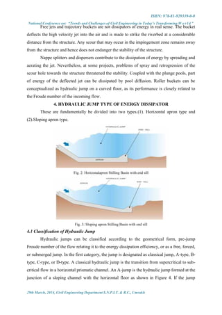 ISBN: 978-81-929339-0-0
National Conference on: “Trends and Challenges of Civil Engineering in Today’s Transforming W o r l d ”
29th March, 2014, Civil Engineering Department S.N.P.I.T. & R.C., Umrakh
Free jets and trajectory buckets are not dissipators of energy in real sense. The bucket
deflects the high velocity jet into the air and is made to strike the riverbed at a considerable
distance from the structure. Any scour that may occur in the impingement zone remains away
from the structure and hence does not endanger the stability of the structure.
Nappe splitters and dispersers contribute to the dissipation of energy by spreading and
aerating the jet. Nevertheless, at some projects, problems of spray and retrogression of the
scour hole towards the structure threatened the stability. Coupled with the plunge pools, part
of energy of the deflected jet can be dissipated by pool diffusion. Roller buckets can be
conceptualized as hydraulic jump on a curved floor, as its performance is closely related to
the Froude number of the incoming flow.
4. HYDRAULIC JUMP TYPE OF ENERGY DISSIPATOR
These are fundamentally be divided into two types.(1). Horizontal apron type and
(2).Sloping apron type.
Fig. 2: Horizonalapron Stilling Basin with end sill
Fig. 3: Sloping apron Stilling Basin with end sill
4.1 Classification of Hydraulic Jump
Hydraulic jumps can be classified according to the geometrical form, pre-jump
Froude number of the flow relating it to the energy dissipation efficiency, or as a free, forced,
or submerged jump. In the first category, the jump is designated as classical jump, A-type, B-
type, C-type, or D-type. A classical hydraulic jump is the transition from supercritical to sub-
critical flow in a horizontal prismatic channel. An A-jump is the hydraulic jump formed at the
junction of a sloping channel with the horizontal floor as shown in Figure 4. If the jump
 