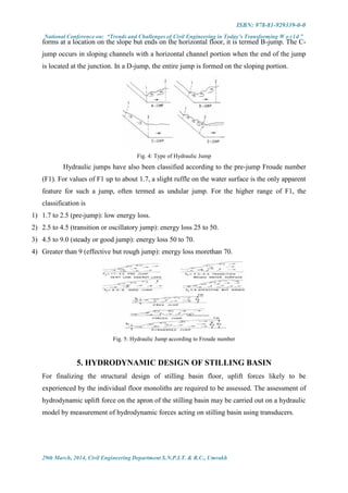 ISBN: 978-81-929339-0-0
National Conference on: “Trends and Challenges of Civil Engineering in Today’s Transforming W o r l d ”
29th March, 2014, Civil Engineering Department S.N.P.I.T. & R.C., Umrakh
forms at a location on the slope but ends on the horizontal floor, it is termed B-jump. The C-
jump occurs in sloping channels with a horizontal channel portion when the end of the jump
is located at the junction. In a D-jump, the entire jump is formed on the sloping portion.
Fig. 4: Type of Hydraulic Jump
Hydraulic jumps have also been classified according to the pre-jump Froude number
(F1). For values of F1 up to about 1.7, a slight ruffle on the water surface is the only apparent
feature for such a jump, often termed as undular jump. For the higher range of F1, the
classification is
1) 1.7 to 2.5 (pre-jump): low energy loss.
2) 2.5 to 4.5 (transition or oscillatory jump): energy loss 25 to 50.
3) 4.5 to 9.0 (steady or good jump): energy loss 50 to 70.
4) Greater than 9 (effective but rough jump): energy loss morethan 70.
Fig. 5: Hydraulic Jump according to Froude number
5. HYDRODYNAMIC DESIGN OF STILLING BASIN
For finalizing the structural design of stilling basin floor, uplift forces likely to be
experienced by the individual floor monoliths are required to be assessed. The assessment of
hydrodynamic uplift force on the apron of the stilling basin may be carried out on a hydraulic
model by measurement of hydrodynamic forces acting on stilling basin using transducers.
 