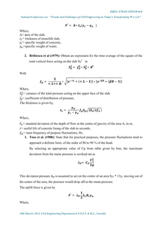 ISBN: 978-81-929339-0-0
National Conference on: “Trends and Challenges of Civil Engineering in Today’s Transforming W o r l d ”
29th March, 2014, Civil Engineering Department S.N.P.I.T. & R.C., Umrakh
′
= ∗ ( − )
Where,
A= area of the slab,
= thickness of monolith slab,
= specific weight of concrete,
=specific weight of water,
2. Bribiesca et al (1979): Obtain an expression for the time average of the square of the
total vertical force acting on the slab SP
2
as
= ∗ ∗
With
=
∝ +∝
∗ [ ∝ + (∝ − )] ∗ [ + ( − )]
Where,
= variance of the total pressure acting on the upper face of the slab.
= coefficient of distribution of pressure,
The thickness is given by,
=
−
( )
Where,
= standard deviation of the depth of flow at the centre of graviry of the area A, in m,
= useful life of concrete lining of the slab in seconds,
= main frequency of purpose fluctuations, Hz.
1. Toso et al. (1988): State that for practical purposes, the pressure fluctuations tend to
approach a definite limit, of the order of 80 to 90 % of the head.
By selecting an appropriate value of Cp from table given by him, the maximum
deviation from the mean pressure is worked out as
∆ =
This deviation pressure ∆ is assumed to act on the centre of an area 8y1 * 13y1 moving out of
the centre of the area, the pressure would drop off to the mean pressure.
The uplift force is given by
′
= ∆
Where,
 