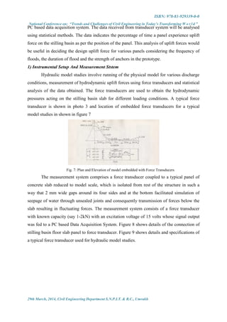 ISBN: 978-81-929339-0-0
National Conference on: “Trends and Challenges of Civil Engineering in Today’s Transforming W o r l d ”
29th March, 2014, Civil Engineering Department S.N.P.I.T. & R.C., Umrakh
PC based data acquisition system. The data received from transducer system will be analysed
using statistical methods. The data indicates the percentage of time a panel experience uplift
force on the stilling basin as per the position of the panel. This analysis of uplift forces would
be useful in deciding the design uplift force for various panels considering the frequency of
floods, the duration of flood and the strength of anchors in the prototype.
1) Instrumental Setup And Measurement Ststem
Hydraulic model studies involve running of the physical model for various discharge
conditions, measurement of hydrodynamic uplift forces using force transducers and statistical
analysis of the data obtained. The force transducers are used to obtain the hydrodynamic
pressures acting on the stilling basin slab for different loading conditions. A typical force
transducer is shown in photo 3 and location of embedded force transducers for a typical
model studies in shown in figure 7
Fig. 7: Plan and Elevation of model embedded with Force Transducers
The measurement system comprises a force transducer coupled to a typical panel of
concrete slab reduced to model scale, which is isolated from rest of the structure in such a
way that 2 mm wide gaps around its four sides and at the bottom facilitated simulation of
seepage of water through unsealed joints and consequently transmission of forces below the
slab resulting in fluctuating forces. The measurement system consists of a force transducer
with known capacity (say 1-2kN) with an excitation voltage of 15 volts whose signal output
was fed to a PC based Data Acquisition System. Figure 8 shows details of the connection of
stilling basin floor slab panel to force transducer. Figure 9 shows details and specifications of
a typical force transducer used for hydraulic model studies.
 