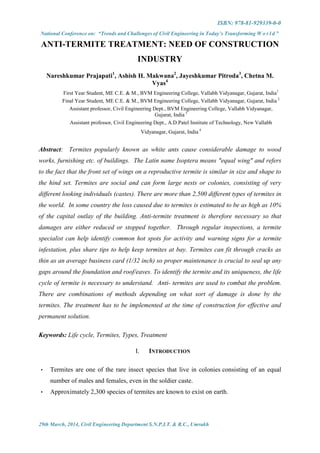 ISBN: 978-81-929339-0-0
National Conference on: “Trends and Challenges of Civil Engineering in Today’s Transforming W o r l d ”
29th March, 2014, Civil Engineering Department S.N.P.I.T. & R.C., Umrakh
ANTI-TERMITE TREATMENT: NEED OF CONSTRUCTION
INDUSTRY
Nareshkumar Prajapati1
, Ashish H. Makwana2
, Jayeshkumar Pitroda3
, Chetna M.
Vyas4
First Year Student, ME C.E. & M., BVM Engineering College, Vallabh Vidyanagar, Gujarat, India1
Final Year Student, ME C.E. & M., BVM Engineering College, Vallabh Vidyanagar, Gujarat, India 2
Assistant professor, Civil Engineering Dept., BVM Engineering College, Vallabh Vidyanagar,
Gujarat, India 3
Assistant professor, Civil Engineering Dept., A.D.Patel Institute of Technology, New Vallabh
Vidyanagar, Gujarat, India 4
Abstract: Termites popularly known as white ants cause considerable damage to wood
works, furnishing etc. of buildings. The Latin name Isoptera means "equal wing" and refers
to the fact that the front set of wings on a reproductive termite is similar in size and shape to
the hind set. Termites are social and can form large nests or colonies, consisting of very
different looking individuals (castes). There are more than 2,500 different types of termites in
the world. In some country the loss caused due to termites is estimated to be as high as 10%
of the capital outlay of the building. Anti-termite treatment is therefore necessary so that
damages are either reduced or stopped together. Through regular inspections, a termite
specialist can help identify common hot spots for activity and warning signs for a termite
infestation, plus share tips to help keep termites at bay. Termites can fit through cracks as
thin as an average business card (1/32 inch) so proper maintenance is crucial to seal up any
gaps around the foundation and roof/eaves. To identify the termite and its uniqueness, the life
cycle of termite is necessary to understand. Anti- termites are used to combat the problem.
There are combinations of methods depending on what sort of damage is done by the
termites. The treatment has to be implemented at the time of construction for effective and
permanent solution.
Keywords: Life cycle, Termites, Types, Treatment
I. INTRODUCTION
 Termites are one of the rare insect species that live in colonies consisting of an equal
number of males and females, even in the soldier caste.
 Approximately 2,300 species of termites are known to exist on earth.
 