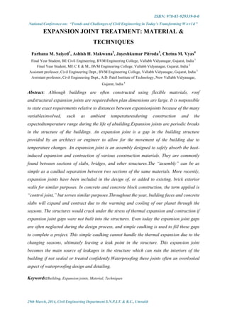 ISBN: 978-81-929339-0-0
National Conference on: “Trends and Challenges of Civil Engineering in Today’s Transforming W o r l d ”
29th March, 2014, Civil Engineering Department S.N.P.I.T. & R.C., Umrakh
EXPANSION JOINT TREATMENT: MATERIAL &
TECHNIQUES
Farhana M. Saiyed1
, Ashish H. Makwana2
, Jayeshkumar Pitroda3
, Chetna M. Vyas4
Final Year Student, BE Civil Engineering, BVM Engineering College, Vallabh Vidyanagar, Gujarat, India 1
Final Year Student, ME C E & M., BVM Engineering College, Vallabh Vidyanagar, Gujarat, India 2
Assistant professor, Civil Engineering Dept., BVM Engineering College, Vallabh Vidyanagar, Gujarat, India 3
Assistant professor, Civil Engineering Dept., A.D. Patel Institute of Technology, New Vallabh Vidyanagar,
Gujarat, India 4
Abstract: Although buildings are often constructed using flexible materials, roof
andstructural expansion joints are requiredwhen plan dimensions are large. It is notpossible
to state exact requirements relative to distances between expansionjoints because of the many
variablesinvolved, such as ambient temperaturesduring construction and the
expectedtemperature range during the life of abuilding.Expansion joints are periodic breaks
in the structure of the buildings. An expansion joint is a gap in the building structure
provided by an architect or engineer to allow for the movement of the building due to
temperature changes. An expansion joint is an assembly designed to safely absorb the heat-
induced expansion and contraction of various construction materials. They are commonly
found between sections of slabs, bridges, and other structures.The “assembly” can be as
simple as a caulked separation between two sections of the same materials. More recently,
expansion joints have been included in the design of, or added to existing, brick exterior
walls for similar purposes. In concrete and concrete block construction, the term applied is
“control joint,” but serves similar purposes.Throughout the year, building faces and concrete
slabs will expand and contract due to the warming and cooling of our planet through the
seasons. The structures would crack under the stress of thermal expansion and contraction if
expansion joint gaps were not built into the structures. Even today the expansion joint gaps
are often neglected during the design process, and simple caulking is used to fill these gaps
to complete a project. This simple caulking cannot handle the thermal expansion due to the
changing seasons, ultimately leaving a leak point in the structure. This expansion joint
becomes the main source of leakages in the structure which can ruin the interiors of the
building if not sealed or treated confidently.Waterproofing these joints often an overlooked
aspect of waterproofing design and detailing.
Keywords:Building, Expansion joints, Material, Techniques
 