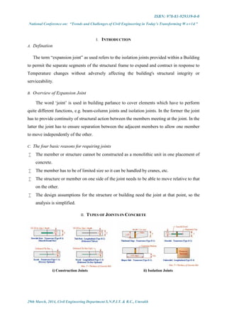 ISBN: 978-81-929339-0-0
National Conference on: “Trends and Challenges of Civil Engineering in Today’s Transforming W o r l d ”
29th March, 2014, Civil Engineering Department S.N.P.I.T. & R.C., Umrakh
I. INTRODUCTION
A. Defination
The term “expansion joint” as used refers to the isolation joints provided within a Building
to permit the separate segments of the structural frame to expand and contract in response to
Temperature changes without adversely affecting the building's structural integrity or
serviceability.
B. Overview of Expansion Joint
The word ‘joint’ is used in building parlance to cover elements which have to perform
quite different functions, e.g. beam-column joints and isolation joints. In the former the joint
has to provide continuity of structural action between the members meeting at the joint. In the
latter the joint has to ensure separation between the adjacent members to allow one member
to move independently of the other.
C. The four basic reasons for requiring joints
 The member or structure cannot be constructed as a monolithic unit in one placement of
concrete.
 The member has to be of limited size so it can be handled by cranes, etc.
 The structure or member on one side of the joint needs to be able to move relative to that
on the other.
 The design assumptions for the structure or building need the joint at that point, so the
analysis is simplified.
II. TYPES OF JOINTS IN CONCRETE
i) Construction Joints ii) Isolation Joints
 