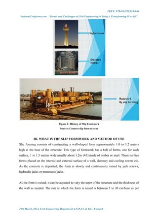 ISBN: 978-81-929339-0-0
National Conference on: “Trends and Challenges of Civil Engineering in Today’s Transforming W o r l d ”
29th March, 2014, Civil Engineering Department S.N.P.I.T. & R.C., Umrakh
Figure 2: History of Slip Formwork
Source: Gomrco slip form system
III. WHAT IS THE SLIP FORMWORK AND METHOD OF USE
Slip forming consists of constructing a wall-shaped form approximately 1.0 to 1.2 meters
high at the base of the structure. This type of formwork has a belt of forms, one for each
surface, 1 to 1.5 meters wide usually about 1.2m (4ft) made of timber or steel. These surface
forms placed on the internal and external surface of a wall, chimney and cooling towers etc.
As the concrete is deposited, the form is slowly and continuously raised by jack screws,
hydraulic jacks or pneumatic jacks.
As the form is raised, it can be adjusted to vary the taper of the structure and the thickness of
the wall as needed. The rate at which the form is raised is between 5 to 30 cm/hour as per
 