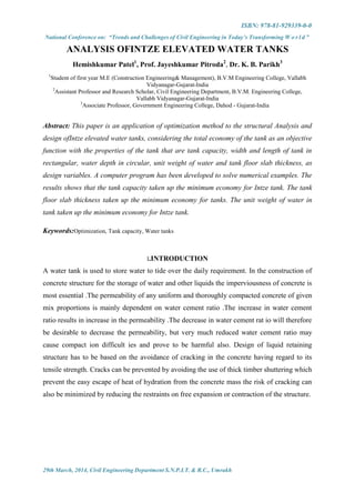 ISBN: 978-81-929339-0-0
National Conference on: “Trends and Challenges of Civil Engineering in Today’s Transforming W o r l d ”
29th March, 2014, Civil Engineering Department S.N.P.I.T. & R.C., Umrakh
ANALYSIS OFINTZE ELEVATED WATER TANKS
Hemishkumar Patel1
, Prof. Jayeshkumar Pitroda2
, Dr. K. B. Parikh3
1
Student of first year M.E (Construction Engineering& Management), B.V.M Engineering College, Vallabh
Vidyanagar-Gujarat-India
2
Assistant Professor and Research Scholar, Civil Engineering Department, B.V.M. Engineering College,
Vallabh Vidyanagar-Gujarat-India
3
Associate Professor, Government Engineering College, Dahod - Gujarat-India
Abstract: This paper is an application of optimization method to the structural Analysis and
design ofIntze elevated water tanks, considering the total economy of the tank as an objective
function with the properties of the tank that are tank capacity, width and length of tank in
rectangular, water depth in circular, unit weight of water and tank floor slab thickness, as
design variables. A computer program has been developed to solve numerical examples. The
results shows that the tank capacity taken up the minimum economy for Intze tank. The tank
floor slab thickness taken up the minimum economy for tanks. The unit weight of water in
tank taken up the minimum economy for Intze tank.
Keywords:Optimization, Tank capacity, Water tanks
I.INTRODUCTION
A water tank is used to store water to tide over the daily requirement. In the construction of
concrete structure for the storage of water and other liquids the imperviousness of concrete is
most essential .The permeability of any uniform and thoroughly compacted concrete of given
mix proportions is mainly dependent on water cement ratio .The increase in water cement
ratio results in increase in the permeability .The decrease in water cement rat io will therefore
be desirable to decrease the permeability, but very much reduced water cement ratio may
cause compact ion difficult ies and prove to be harmful also. Design of liquid retaining
structure has to be based on the avoidance of cracking in the concrete having regard to its
tensile strength. Cracks can be prevented by avoiding the use of thick timber shuttering which
prevent the easy escape of heat of hydration from the concrete mass the risk of cracking can
also be minimized by reducing the restraints on free expansion or contraction of the structure.
 
