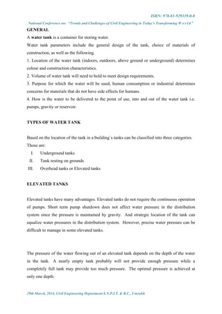 ISBN: 978-81-929339-0-0
National Conference on: “Trends and Challenges of Civil Engineering in Today’s Transforming W o r l d ”
29th March, 2014, Civil Engineering Department S.N.P.I.T. & R.C., Umrakh
GENERAL
A water tank is a container for storing water.
Water tank parameters include the general design of the tank, choice of materials of
construction, as well as the following.
1. Location of the water tank (indoors, outdoors, above ground or underground) determines
colour and construction characteristics.
2. Volume of water tank will need to hold to meet design requirements.
3. Purpose for which the water will be used, human consumption or industrial determines
concerns for materials that do not have side effects for humans.
4. How is the water to be delivered to the point of use, into and out of the water tank i.e.
pumps, gravity or reservoir.
TYPES OF WATER TANK
Based on the location of the tank in a building`s tanks can be classified into three categories.
Those are:
I. Underground tanks
II. Tank resting on grounds
III. Overhead tanks or Elevated tanks
ELEVATED TANKS
Elevated tanks have many advantages. Elevated tanks do not require the continuous operation
of pumps. Short term pump shutdown does not affect water pressure in the distribution
system since the pressure is maintained by gravity. And strategic location of the tank can
equalize water pressures in the distribution system. However, precise water pressure can be
difficult to manage in some elevated tanks.
The pressure of the water flowing out of an elevated tank depends on the depth of the water
in the tank. A nearly empty tank probably will not provide enough pressure while a
completely full tank may provide too much pressure. The optimal pressure is achieved at
only one depth.
 