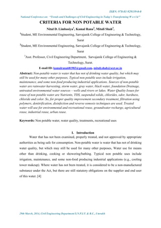 ISBN: 978-81-929339-0-0
National Conference on: “Trends and Challenges of Civil Engineering in Today’s Transforming W o r l d ”
29th March, 2014, Civil Engineering Department S.N.P.I.T. & R.C., Umrakh
CRITERIA FOR NON POTABLE WATER
Nitul D. Limbasiya1
, Kamal Rana2
, Mitali Shah3
,
1
Student, ME Environmental Engineering, Sarvajanik College of Engineering & Technology,
Surat
2
Student, ME Environmental Engineering, Sarvajanik College of Engineering & Technology,
Surat
3
Asst. Professor, Civil Engineering Department, Sarvajanik College of Engineering &
Technology, Surat.
E-mail ID: kamalrana681983@gmail.com, mitali.shah@scet.ac.in
Abstract: Non-potable water is water that has not of drinking water quality, but which may
still be used for many other purposes, Typical non potable uses include irrigation,
maintenance, and some non-food producing industrial applications. Sources of non-potable
water are rainwater harvesting, storm water, gray water, black water, foundation Drainage,
untreated environmental water sources – wells and rivers or lakes. Water Quality Issues for
reuse of non potable water are Nutrients, TDS, suspended solids, chlorides, odor, hardness,
chloride and color. So, for proper quality improvement secondary treatment, filtration using
polymers, denitrification, disinfection and reverse osmosis techniques are used. Treated
water will use for environmental and recreational reuse, groundwater recharge, agricultural
reuse, industrial reuse, urban reuse.
Keywords: Non potable water, water quality, treatments, recreational uses
I. Introduction
Water that has not been examined, properly treated, and not approved by appropriate
authorities as being safe for consumption. Non-potable water is water that has not of drinking
water quality, but which may still be used for many other purposes, Water use for means
other than drinking, cooking or showering/bathing. Typical non potable uses include
irrigation, maintenance, and some non-food producing industrial applications (e.g., cooling
tower makeup). Where water has not been treated, it is considered to be a non-manufactured
substance under the Act, but there are still statutory obligations on the supplier and end user
of this water. [4]
 