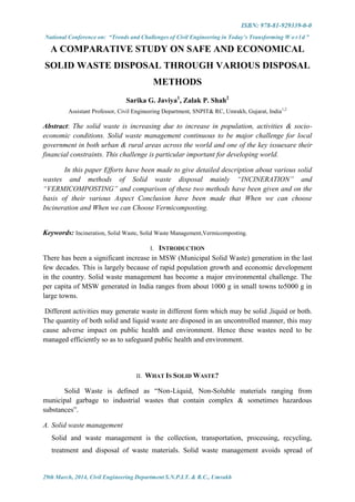 ISBN: 978-81-929339-0-0
National Conference on: “Trends and Challenges of Civil Engineering in Today’s Transforming W o r l d ”
29th March, 2014, Civil Engineering Department S.N.P.I.T. & R.C., Umrakh
A COMPARATIVE STUDY ON SAFE AND ECONOMICAL
SOLID WASTE DISPOSAL THROUGH VARIOUS DISPOSAL
METHODS
Sarika G. Javiya1
, Zalak P. Shah2
Assistant Professor, Civil Engineering Department, SNPIT& RC, Umrakh, Gujarat, India1,2
Abstract: The solid waste is increasing due to increase in population, activities & socio-
economic conditions. Solid waste management continuous to be major challenge for local
government in both urban & rural areas across the world and one of the key issuesare their
financial constraints. This challenge is particular important for developing world.
In this paper Efforts have been made to give detailed description about various solid
wastes and methods of Solid waste disposal mainly “INCINERATION” and
“VERMICOMPOSTING” and comparison of these two methods have been given and on the
basis of their various Aspect Conclusion have been made that When we can choose
Incineration and When we can Choose Vermicomposting.
Keywords: Incineration, Solid Waste, Solid Waste Management,Vermicomposting.
I. INTRODUCTION
There has been a significant increase in MSW (Municipal Solid Waste) generation in the last
few decades. This is largely because of rapid population growth and economic development
in the country. Solid waste management has become a major environmental challenge. The
per capita of MSW generated in India ranges from about 1000 g in small towns to5000 g in
large towns.
Different activities may generate waste in different form which may be solid ,liquid or both.
The quantity of both solid and liquid waste are disposed in an uncontrolled manner, this may
cause adverse impact on public health and environment. Hence these wastes need to be
managed efficiently so as to safeguard public health and environment.
II. WHAT IS SOLID WASTE?
Solid Waste is defined as “Non-Liquid, Non-Soluble materials ranging from
municipal garbage to industrial wastes that contain complex & sometimes hazardous
substances”.
A. Solid waste management
Solid and waste management is the collection, transportation, processing, recycling,
treatment and disposal of waste materials. Solid waste management avoids spread of
 