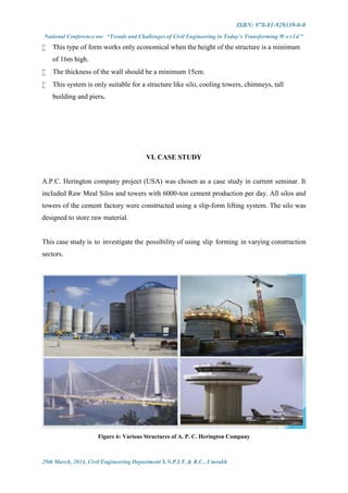 ISBN: 978-81-929339-0-0
National Conference on: “Trends and Challenges of Civil Engineering in Today’s Transforming W o r l d ”
29th March, 2014, Civil Engineering Department S.N.P.I.T. & R.C., Umrakh
 This type of form works only economical when the height of the structure is a minimum
of 16m high.
 The thickness of the wall should be a minimum 15cm.
 This system is only suitable for a structure like silo, cooling towers, chimneys, tall
building and piers.
VI. CASE STUDY
A.P.C. Herington company project (USA) was chosen as a case study in current seminar. It
included Raw Meal Silos and towers with 6000-ton cement production per day. All silos and
towers of the cement factory were constructed using a slip-form lifting system. The silo was
designed to store raw material.
This case study is to investigate the possibility of using slip forming in varying construction
sectors.
Figure 6: Various Structures of A. P. C. Herington Company
 