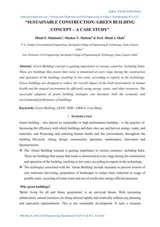 ISBN: 978-81-929339-0-0
National Conference on: “Trends and Challenges of Civil Engineering in Today’s Transforming W o r l d ”
29th March, 2014, Civil Engineering Department S.N.P.I.T. & R.C., Umrakh
“SUSTAINABLE CONSTRUCTION: GREEN BUILDING
CONCEPT – A CASE STUDY”
Mitali P. Makhania1
, Mazhar Y. Multani2
& Prof. Mitali J. Shah3
P. G. Student, Environmental Engineering, Sarvajanik College of Engineering & Technology, Surat, Gujarat,
India 1,2
Asst. Professor, Civil Engineering, Sarvajanik College of Engineering & Technology, Surat, Gujarat, India3
Abstract: Green Building' concept is gaining importance in various countries, including India.
These are buildings that ensure that waste is minimized at every stage during the construction
and operation of the building, resulting in low costs, according to experts in the technology.
Green buildings are designed to reduce the overall impact of the built environment on human
health and the natural environment by efficiently using energy, water, and other resources. The
successful adoption of green building strategies can maximize both the economic and
environmental performance of buildings.
Keywords: Green Building, LEED, TERI - GRIGA, Case Study.
I. INTRODUCTION
Green building - also known as sustainable or high performance building - is the practice of:
Increasing the efficiency with which buildings and their sites use and harvest energy, water, and
materials; and Protecting and restoring human health and the environment, throughout the
building life-cycle: sitting, design, construction, operation, maintenance, renovation and
deconstruction.
 The `Green Building' concept is gaining importance in various countries, including India.
These are buildings that ensure that waste is minimized at every stage during the construction
and operation of the building, resulting in low costs, according to experts in the technology.
 The techniques associated with the `Green Building' include measures to prevent erosion of
soil, rainwater harvesting, preparation of landscapes to reduce heat, reduction in usage of
potable water, recycling of waste water and use of world class energy efficient practices.
Why green buildings?
'Better living for all and future generations' is an universal dream. With increasing
urbanization, natural resources are being utilized rapidly and erratically without any planning
and equivalent replenishment. This is not sustainable development. If such a situation
 
