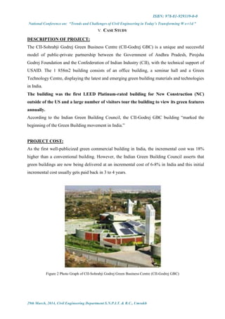 ISBN: 978-81-929339-0-0
National Conference on: “Trends and Challenges of Civil Engineering in Today’s Transforming W o r l d ”
29th March, 2014, Civil Engineering Department S.N.P.I.T. & R.C., Umrakh
V. CASE STUDY
DESCRIPTION OF PROJECT:
The CII-Sohrabji Godrej Green Business Centre (CII-Godrej GBC) is a unique and successful
model of public-private partnership between the Government of Andhra Pradesh, Pirojsha
Godrej Foundation and the Confederation of Indian Industry (CII), with the technical support of
USAID. The 1 858m2 building consists of an office building, a seminar hall and a Green
Technology Centre, displaying the latest and emerging green building materials and technologies
in India.
The building was the first LEED Platinum-rated building for New Construction (NC)
outside of the US and a large number of visitors tour the building to view its green features
annually.
According to the Indian Green Building Council, the CII-Godrej GBC building “marked the
beginning of the Green Building movement in India.”
PROJECT COST:
As the first well-publicized green commercial building in India, the incremental cost was 18%
higher than a conventional building. However, the Indian Green Building Council asserts that
green buildings are now being delivered at an incremental cost of 6-8% in India and this initial
incremental cost usually gets paid back in 3 to 4 years.
Figure 2 Photo Graph of CII-Sohrabji Godrej Green Business Centre (CII-Godrej GBC)
 