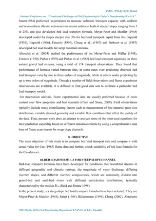 ISBN: 978-81-929339-0-0
National Conference on: “Trends and Challenges of Civil Engineering in Today’s Transforming W o r l d ”
29th March, 2014, Civil Engineering Department S.N.P.I.T. & R.C., Umrakh
Smart(1984) performed experiments to measure sediment transport capacity with uniform
and non-uniform alluvial sediments on natural sediment beds at steeper slopes ranging from 3
to 25% and also developed bed load transport formula. Meyer-Peter and Mueller (1948)
developed model for slopes steeper than 3% for bed load transport. Apart from this Bagnold
(1956), Bagnold (1966), Einstein (1950), Chang et al., (1967) and Bathurst et al. (1987)
developed bed load models for steep mountain streams.
Almedeij et al. (2003) studied the performance of the Meyer-Peter and Müller (1948),
Einstein (1950), Parker (1979) and Parker et al. (1982) bed load transport equations on three
natural gravel bed streams, using a total of 174 transport observations. They found that
performance of formula varied between sites, in some cases over predicting observed bed
load transport rates by one to three orders of magnitude, while at others under predicting by
up to two orders of magnitude. Though a number of field observations and flume experiment
observations are available, it is difficult to find good data sets to calibrate a particular bed
load transport model.
For mechanism analysis, flume experimental data are usually preferred because of more
control over flow properties and bed materials (Chen and Stone, 2008). Field observations
typically include many complicating factors such as measurement of bed material grain size
distribution, variable channel geometry and variable flow conditions that affect the quality of
the data. Thus, present work does an attempt to analyze some of the most used equations for
their prediction capability based on different statistical criteria by using a comprehensive data
base of flume experiments for steep slope channels.
II. OBJECTIVE
The main objective of this study is to compute bed load transport rate and compare it with
actual value for Cao (1985) flume data and further, check suitability of bed load formula for
the Cao data set.
III.BED LOAD FORMULA FOR STEEP SLOPE CHANNEL
Bed-load transport formulas have been developed for conditions that resembled streams in
different geographic and climatic settings, the magnitude of water discharge, differing
riverbed slopes, and different riverbed compositions, which are commonly divided into
gravel-bed and sand-bed rivers with different particle-size distributions, typically
characterized by the median D50 (Reid and Dunne 1996).
In the present study, six steep slope bed load transport formulas have been selected. They are
Meyer-Peter & Mueller (1948), Smart (1984), Rickenmann (1991), Cheng (2002), Abrahams
 