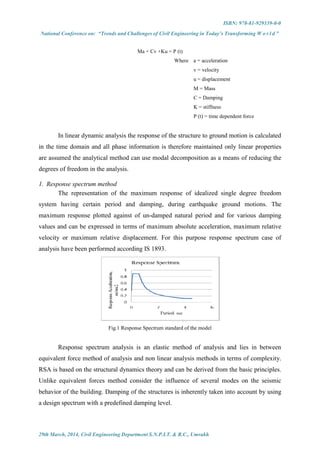 ISBN: 978-81-929339-0-0
National Conference on: “Trends and Challenges of Civil Engineering in Today’s Transforming W o r l d ”
29th March, 2014, Civil Engineering Department S.N.P.I.T. & R.C., Umrakh
Ma + Cv +Ku = P (t)
Where a = acceleration
v = velocity
u = displacement
M = Mass
C = Damping
K = stiffness
P (t) = time dependent force
In linear dynamic analysis the response of the structure to ground motion is calculated
in the time domain and all phase information is therefore maintained only linear properties
are assumed the analytical method can use modal decomposition as a means of reducing the
degrees of freedom in the analysis.
1. Response spectrum method
The representation of the maximum response of idealized single degree freedom
system having certain period and damping, during earthquake ground motions. The
maximum response plotted against of un-damped natural period and for various damping
values and can be expressed in terms of maximum absolute acceleration, maximum relative
velocity or maximum relative displacement. For this purpose response spectrum case of
analysis have been performed according IS 1893.
Fig.1 Response Spectrum standard of the model
Response spectrum analysis is an elastic method of analysis and lies in between
equivalent force method of analysis and non linear analysis methods in terms of complexity.
RSA is based on the structural dynamics theory and can be derived from the basic principles.
Unlike equivalent forces method consider the influence of several modes on the seismic
behavior of the building. Damping of the structures is inherently taken into account by using
a design spectrum with a predefined damping level.
 