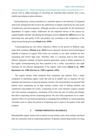 ISBN: 978-81-929339-0-0
National Conference on: “Trends and Challenges of Civil Engineering in Today’s Transforming W o r l d ”
29th March, 2014, Civil Engineering Department S.N.P.I.T. & R.C., Umrakh
activity with an added advantage of converting the important plant nutrients into a more
soluble state helping in plant utilization.
Vermicomposting is being considered as a potential option in the hierarchy of integrated
solid waste management that involves the stabilization of organic material by the joint action
of earthworms and microorganisms. Although microbes are responsible for the biochemical
degradation of organic matter, earthworms are the important drivers of the process by
conditioningthe substrate and altering the biological activity (Airaet al., 2007).However, the
processing time and quality of the end product vary according to the composition of the
initial mixture being processed (Singh et al., 2010).
Vermicomposting has also shown impressive effects on the growth of different crops
under field conditions (Mamta et al., 2012).Various physical, chemical and microbiological
methods of disposal of organic solid wastes are currently in use, these methods are time
consuming and involve high costs. Therefore, there is a pressing need to find outcost-
effective alternative methods of shorter duration particularly suited to Indian conditions. In
this regard, vermicomposting has been reported to be a viable, cost-effective and rapid
technique for the efficient management of the organic solid wastes (Hand et al., 1988;
Raymond et al., 1988; Harriset al., 1990; Logsdson, 1994).
The organic kitchen waste produced from restaurants and canteens form a major
component of putrefying organic waste that end up in landfill sites or disposed off into
roadsides and waterways in many developing countries. The main problems encountered with
kitchen waste composting are its high moisture content, need of bulking substrate and
constituents unacceptable for worms. Composting of raw waste therefore requires constant
care with moisture management, constituents of the waste, the ratio of carbon and nitrogen
that affect composting and the composting period. The aim of the experiment was to under-
stand the effect of a pre-thermocomposting in managing those problems in vermicomposting
of kitchen waste to reduce the period of composting and to improve the quality of the final
compost.
II. VERMICOMPOSTING MATERIALS
Decomposable organic wastes such as animal excreta, kitchen waste, farm residues and forest
litter are commonly used as composting materials. In general, animal dung mostly cow dung
 