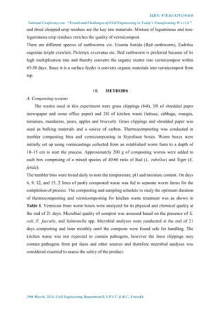 ISBN: 978-81-929339-0-0
National Conference on: “Trends and Challenges of Civil Engineering in Today’s Transforming W o r l d ”
29th March, 2014, Civil Engineering Department S.N.P.I.T. & R.C., Umrakh
and dried chopped crop residues are the key raw materials. Mixture of leguminous and non-
leguminous crop residues enriches the quality of vermicompost.
There are different species of earthworms viz. Eisenia foetida (Red earthworm), Eudrilus
eugeniae (night crawler), Perionyx excavatus etc. Red earthworm is preferred because of its
high multiplication rate and thereby converts the organic matter into vermicompost within
45-50 days. Since it is a surface feeder it converts organic materials into vermicompost from
top.
III. METHODS
A. Composting systems
The wastes used in this experiment were grass clippings (84l), 35l of shredded paper
(newspaper and some office paper) and 28l of kitchen waste (lettuce, cabbage, oranges,
tomatoes, mandarins, pears, apples and broccoli). Grass clippings and shredded paper was
used as bulking materials and a source of carbon. Thermocomposting was conducted in
tumbler composting bins and vermicomposting in Styrofoam boxes. Worm boxes were
initially set up using vermicastings collected from an established worm farm to a depth of
10–15 cm to start the process. Approximately 200 g of composting worms were added to
each box comprising of a mixed species of 40:60 ratio of Red (L. rubellus) and Tiger (E.
fetida).
The tumbler bins were tested daily to note the temperature, pH and moisture content. On days
6, 9, 12, and 15, 2 litres of partly composted waste was fed to separate worm farms for the
completion of process. The composting and sampling schedule to study the optimum duration
of thermocomposting and vermicomposting for kitchen waste treatment was as shown in
Table 1. Vermicast from worm boxes were analyzed for its physical and chemical quality at
the end of 21 days. Microbial quality of compost was assessed based on the presence of E.
coli, E. faecalis, and Salmonella spp. Microbial analyses were conducted at the end of 21
days composting and later monthly until the composts were found safe for handling. The
kitchen waste was not expected to contain pathogens, however the lawn clippings may
contain pathogens from pet faces and other sources and therefore microbial analyses was
considered essential to assess the safety of the product.
 