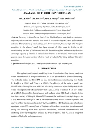 ISBN: 978-81-929339-0-0
National Conference on: “Trends and Challenges of Civil Engineering in Today’s Transforming W o r l d ”
29th March, 2014, Civil Engineering Department S.N.P.I.T. & R.C., Umrakh
ANALYSIS OF FLOOD USING HEC-RAS
Mr.A.R.Patel1
, Dr.S.M.Yadav2
, Mr.R.B.Khasiya3,
Mrs.S.I.Waikhom4
Research Scholar, M.E. Civil (W.R.M.), GEC, Surat, Gujarat, India1
Professor. Civil Engineering Department, SVNIT, Surat, Gujarat, India2
Associate. Prof. Civil Engineering Department, GEC, Surat, Gujarat, India3
Associate. Prof. Civil Engineering Department, GEC, Surat, Gujarat, India4
Abstract: Surat city is situated at the bank of river Tapi in Gujarat state. In the present paper
sufficiency of sections of a specific river reach is accessed using HEC-RAS hydrodynamic
software. The variations of water surface level due to upstream flow and high tidal backflow
condition in the channel reach has been considered. This study is helpful in the
understanding the need of curative measures for the control of flood and improving the water
discharge capacity of channel at various cross-sections in the selected river reach. In the
present paper five cross sections of river reach are checked for three different high flow
conditions.
Keywords: Flood analysis, HEC-RAS hydro dynamic model, Tapi River Gujarat.
I. INTRODUCTION
The application of hydraulic modelling for the determination of the habitat conditions
within a river network is a largely innovative use of the possibilities of hydraulic modelling.
The hydraulic models like HEC-RAS are used for inundation assessment during river floods
by Knebl et al (2005) and Trigg et al (2009). The objective of the study is usually the
identification of floodplain areas which are affected by inundation at certain high flow levels
with a certain probability of occurrence within a year. A study of Darshan & Dr. S M Yadav
et. al (2013) Geomorphic channel design and analysis using HEC-RAS hydraulic design
functions. A study of Maingi & Marsh (2002) assessed for anticipated hydrologic impacts on
a river. One main advantage of HEC-RAS compared to other model, sediment dynamics and
analysis of flow has been used in a study by Carson (2006). HEC-RAS is a piece of software
developed by the U.S. Army Corps of Engineers which allows to perform one-dimensional
steady and unsteady river flow hydraulic calculations, sediment transport-mobile bed
modelling and water temperature analysis by Brunnerr (2006). HEC-RAS is an integrated
package of hydraulic analysis programs.
 