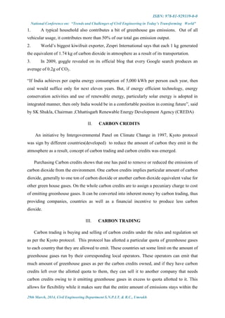 ISBN: 978-81-929339-0-0
National Conference on: “Trends and Challenges of Civil Engineering in Today’s Transforming World”
29th March, 2014, Civil Engineering Department S.N.P.I.T. & R.C., Umrakh
1. A typical household also contributes a bit of greenhouse gas emissions. Out of all
vehicular usage, it contributes more than 50% of our total gas emission output.
2. World’s biggest kiwifruit exporter, Zespri International says that each 1 kg generated
the equivalent of 1.74 kg of carbon dioxide in atmosphere as a result of its transportation.
3. In 2009, goggle revealed on its official blog that every Google search produces an
average of 0.2g of CO2.
“If India achieves per capita energy consumption of 5,000 kWh per person each year, then
coal would suffice only for next eleven years. But, if energy efficient technology, energy
conservation activities and use of renewable energy, particularly solar energy is adopted in
integrated manner, then only India would be in a comfortable position in coming future”, said
by SK Shukla, Chairman ,Chhattisgarh Renewable Energy Development Agency (CREDA)
II. CARBON CREDITS
An initiative by Intergovernmental Panel on Climate Change in 1997, Kyoto protocol
was sign by different countries(developed) to reduce the amount of carbon they emit in the
atmosphere as a result, concept of carbon trading and carbon credits was emerged.
Purchasing Carbon credits shows that one has paid to remove or reduced the emissions of
carbon dioxide from the environment. One carbon credits implies particular amount of carbon
dioxide, generally to one ton of carbon dioxide or another carbon dioxide equivalent value for
other green house gases. On the whole carbon credits are to assign a pecuniary charge to cost
of emitting greenhouse gases. It can be converted into inherent money by carbon trading, thus
providing companies, countries as well as a financial incentive to produce less carbon
dioxide.
III. CARBON TRADING
Carbon trading is buying and selling of carbon credits under the rules and regulation set
as per the Kyoto protocol. This protocol has allotted a particular quota of greenhouse gases
to each country that they are allowed to emit. These countries set some limit on the amount of
greenhouse gases run by their corresponding local operators. These operators can emit that
much amount of greenhouse gases as per the carbon credits owned, and if they have carbon
credits left over the allotted quota to them, they can sell it to another company that needs
carbon credits owing to it emitting greenhouse gases in excess to quota allotted to it. This
allows for flexibility while it makes sure that the entire amount of emissions stays within the
 