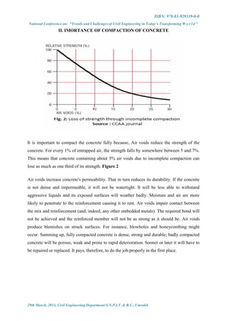 ISBN: 978-81-929339-0-0
National Conference on: “Trends and Challenges of Civil Engineering in Today’s Transforming W o r l d ”
29th March, 2014, Civil Engineering Department S.N.P.I.T. & R.C., Umrakh
II. IMORTANCE OF COMPACTION OF CONCRETE
It is important to compact the concrete fully because, Air voids reduce the strength of the
concrete. For every 1% of entrapped air, the strength falls by somewhere between 5 and 7%.
This means that concrete containing about 5% air voids due to incomplete compaction can
lose as much as one third of its strength. Figure 2
Air voids increase concrete's permeability. That in turn reduces its durability. If the concrete
is not dense and impermeable, it will not be watertight. It will be less able to withstand
aggressive liquids and its exposed surfaces will weather badly. Moisture and air are more
likely to penetrate to the reinforcement causing it to rust. Air voids impair contact between
the mix and reinforcement (and, indeed, any other embedded metals). The required bond will
not be achieved and the reinforced member will not be as strong as it should be. Air voids
produce blemishes on struck surfaces. For instance, blowholes and honeycombing might
occur. Summing up, fully compacted concrete is dense, strong and durable; badly compacted
concrete will be porous, weak and prone to rapid deterioration. Sooner or later it will have to
be repaired or replaced. It pays, therefore, to do the job properly in the first place.
 