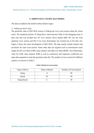 ISBN: 978-81-929339-0-0
National Conference on: “Trends and Challenges of Civil Engineering in Today’s Transforming World”
29th March, 2014, Civil Engineering Department S.N.P.I.T. & R.C., Umrakh
5. ADDING DATA TO HEC-RAS MODEL
The data are added to the model in three distinct stages:
A. Adding geometric data
The geometric data in HEC-RAS consist of linking the river cross-section along the whole
reach. The modeled portions of Siang River reach between Geku to the Rengging (near to
dam site) that was divided into 107 river stations. River Station (RS) 107 was the most
upstream cross section and RS 0 was most downstream one located just at the dam site.
Figure.3 shows the reach development in HEC-RAS. The data mainly include stations and
elevations for each cross-section. Some other data are required such as downstream reach
length for left over bank (LOB), main channel, and right over bank (ROB). Also Mannning’s
value for LOB, main channel, ROB as well as contraction and expansion coefficients are
input data required to create the geometric data file. The number of cross section for different
reaches is as shown in Table 3.
Table 3 Details of cross-sections
Name of River Name of Reach Number of Cross Section
Siang A 49
Siyom B 20
Siang-Siyom C 58
 