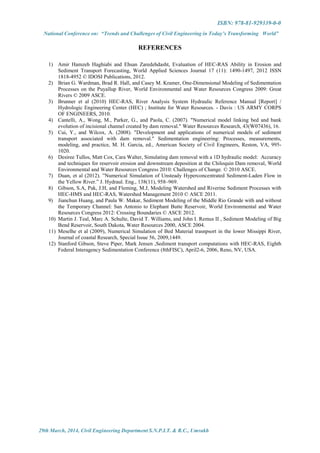 ISBN: 978-81-929339-0-0
National Conference on: “Trends and Challenges of Civil Engineering in Today’s Transforming World”
29th March, 2014, Civil Engineering Department S.N.P.I.T. & R.C., Umrakh
REFERENCES
1) Amir Hamzeh Haghiabi and Ehsan Zaredehdasht, Evaluation of HEC-RAS Ability in Erosion and
Sediment Transport Forecasting, World Applied Sciences Journal 17 (11): 1490-1497, 2012 ISSN
1818-4952 © IDOSI Publications, 2012.
2) Brian G. Wardman, Brad R. Hall, and Casey M. Kramer, One-Dimensional Modeling of Sedimentation
Processes on the Puyallup River, World Environmental and Water Resources Congress 2009: Great
Rivers © 2009 ASCE.
3) Brunner et al (2010) HEC-RAS, River Analysis System Hydraulic Reference Manual [Report] /
Hydrologic Engineering Center (HEC) ; Institute for Water Resources. - Davis : US ARMY CORPS
OF ENGINEERS, 2010.
4) Cantelli, A., Wong, M., Parker, G., and Paola, C. (2007). "Numerical model linking bed and bank
evolution of incisional channel created by dam removal." Water Resources Research, 43(W07436), 16.
5) Cui, Y., and Wilcox, A. (2008). "Development and applications of numerical models of sediment
transport associated with dam removal." Sedimentation engineering: Processes, measurements,
modeling, and practice, M. H. Garcia, ed., American Society of Civil Engineers, Reston, VA, 995-
1020.
6) Desiree Tullos, Matt Cox, Cara Walter, Simulating dam removal with a 1D hydraulic model: Accuracy
and techniques for reservoir erosion and downstream deposition at the Chiloquin Dam removal, World
Environmental and Water Resources Congress 2010: Challenges of Change. © 2010 ASCE.
7) Duan, et al (2012). ”Numerical Simulation of Unsteady Hyperconcentrated Sediment-Laden Flow in
the Yellow River.” J. Hydraul. Eng., 138(11), 958–969.
8) Gibson, S.A, Pak, J.H, and Fleming, M.J, Modeling Watershed and Riverine Sediment Processes with
HEC-HMS and HEC-RAS, Watershed Management 2010 © ASCE 2011.
9) Jianchun Huang, and Paula W. Makar, Sediment Modeling of the Middle Rio Grande with and without
the Temporary Channel: San Antonio to Elephant Butte Reservoir, World Environmental and Water
Resources Congress 2012: Crossing Boundaries © ASCE 2012.
10) Martin J. Teal, Marc A. Schulte, David T. Williams, and John I. Remus II , Sediment Modeling of Big
Bend Reservoir, South Dakota, Water Resources 2000, ASCE 2004.
11) Meselhe et al (2009), Numerical Simulation of Bed Material trasnpsort in the lower Missippi River,
Journal of coastal Research, Special Issue 56, 2009,1449.
12) Stanford Gibson, Steve Piper, Mark Jensen ,Sediment transport computations with HEC-RAS, Eighth
Federal Interagency Sedimentation Conference (8thFISC), April2-6, 2006, Reno, NV, USA.
 