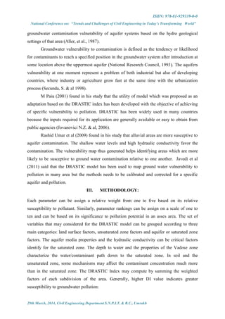 ISBN: 978-81-929339-0-0
National Conference on: “Trends and Challenges of Civil Engineering in Today’s Transforming World”
29th March, 2014, Civil Engineering Department S.N.P.I.T. & R.C., Umrakh
groundwater contamination vulnerability of aquifer systems based on the hydro geological
settings of that area (Aller, et al., 1987).
Groundwater vulnerability to contamination is defined as the tendency or likelihood
for contaminants to reach a specified position in the groundwater system after introduction at
some location above the uppermost aquifer (National Research Council, 1993). The aquifers
vulnerability at one moment represent a problem of both industrial but also of developing
countries, where industry or agriculture grow fast at the same time with the urbanization
process (Secunda, S. & al 1998).
M Paiu (2001) found in his study that the utility of model which was proposed as an
adaptation based on the DRASTIC index has been developed with the objective of achieving
of specific vulnerability to pollution. DRASTIC has been widely used in many countries
because the inputs required for its application are generally available or easy to obtain from
public agencies (Jovanovici N.Z. & al, 2006).
Rashid Umar et al (2009) found in his study that alluvial areas are more susceptive to
aquifer contamination. The shallow water levels and high hydraulic conductivity favor the
contamination. The vulnerability map thus generated helps identifying areas which are more
likely to be susceptive to ground water contamination relative to one another. Javedi et al
(2011) said that the DRASTIC model has been used to map ground water vulnerability to
pollution in many area but the methods needs to be calibrated and corrected for a specific
aquifer and pollution.
III. METHODOLOGY:
Each parameter can be assign a relative weight from one to five based on its relative
susceptibility to pollutant. Similarly, parameter rankings can be assign on a scale of one to
ten and can be based on its significance to pollution potential in an asses area. The set of
variables that may considered for the DRASTIC model can be grouped according to three
main categories: land surface factors, unsaturated zone factors and aquifer or saturated zone
factors. The aquifer media properties and the hydraulic conductivity can be critical factors
identify for the saturated zone. The depth to water and the properties of the Vadose zone
characterize the water/contaminant path down to the saturated zone. In soil and the
unsaturated zone, some mechanisms may affect the contaminant concentration much more
than in the saturated zone. The DRASTIC Index may compute by summing the weighted
factors of each subdivision of the area. Generally, higher DI value indicates greater
susceptibility to groundwater pollution:
 