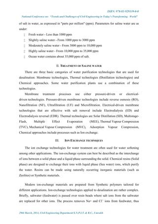 ISBN: 978-81-929339-0-0
National Conference on: “Trends and Challenges of Civil Engineering in Today’s Transforming World”
29th March, 2014, Civil Engineering Department S.N.P.I.T. & R.C., Umrakh
of salt in water, as expressed in "parts per million" (ppm). Parameters for saline water are as
under:
 Fresh water - Less than 1000 ppm
 Slightly saline water - From 1000 ppm to 3000 ppm
 Moderately saline water - From 3000 ppm to 10,000 ppm
 Highly saline water - From 10,000 ppm to 35,000 ppm
 Ocean water contains about 35,000 ppm of salt.
II. TREATMENT OF SALINE WATER
There are three basic categories of water purification technologies that are used for
desalination: Membrane technologies, Thermal technologies (Distillation technologies) and
Chemical approaches. Some water purification plants use a combination of these
technologies.
Membrane treatment processes use either pressure-driven or electrical-
driven technologies. Pressure-driven membrane technologies include reverse osmosis (RO),
Nanofiltration (NF), Ultrafiltration (UF) and Microfiltration. Electrical-driven membrane
technologies that are effective with salt removal include Electrodialysis (ED) and
Electrodialysis reversal (EDR). Thermal technologies are Solar Distillation (SD), Multistage-
Flash, Multiple Effect Evaporation (MEE), Thermal Vapour Compression
(TVC), Mechanical Vapour Compression (MVC), Adsorption Vapour Compression,
Chemical approaches include processes such as Ion exchange.
III. ION EXCHANGE TECHNIQUES
The ion exchange technologies for water treatment are often used for water softening
among other applications. The ion-exchange system can best be described as the interchange
of ions between a solid phase and a liquid phase surrounding the solid. Chemical resins (Solid
phase) are designed to exchange their ions with liquid phase (Sea water) ions, which purify
the water. Resins can be made using naturally occurring inorganic materials (such as
Zeolites) or Synthetic materials.
Modern ion-exchange materials are prepared from Synthetic polymers tailored for
different applications. Ion-exchange technologies applied to desalination are rather complex.
Briefly, saltwater (feedwater) is passed over resin beads where salt ions from the saltwater
are replaced for other ions. The process removes Na+ and Cl--
ions from feedwater, thus
 