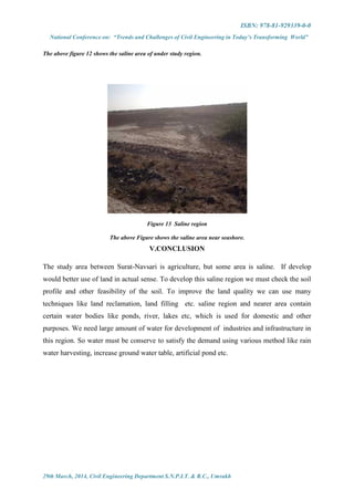 ISBN: 978-81-929339-0-0
National Conference on: “Trends and Challenges of Civil Engineering in Today’s Transforming World”
29th March, 2014, Civil Engineering Department S.N.P.I.T. & R.C., Umrakh
The above figure 12 shows the saline area of under study region.
Figure 13 Saline region
The above Figure shows the saline area near seashore.
V.CONCLUSION
The study area between Surat-Navsari is agriculture, but some area is saline. If develop
would better use of land in actual sense. To develop this saline region we must check the soil
profile and other feasibility of the soil. To improve the land quality we can use many
techniques like land reclamation, land filling etc. saline region and nearer area contain
certain water bodies like ponds, river, lakes etc, which is used for domestic and other
purposes. We need large amount of water for development of industries and infrastructure in
this region. So water must be conserve to satisfy the demand using various method like rain
water harvesting, increase ground water table, artificial pond etc.
 