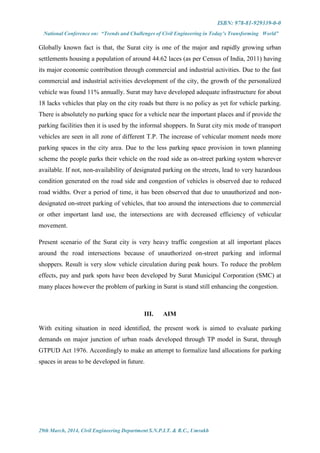 ISBN: 978-81-929339-0-0
National Conference on: “Trends and Challenges of Civil Engineering in Today’s Transforming World”
29th March, 2014, Civil Engineering Department S.N.P.I.T. & R.C., Umrakh
Globally known fact is that, the Surat city is one of the major and rapidly growing urban
settlements housing a population of around 44.62 laces (as per Census of India, 2011) having
its major economic contribution through commercial and industrial activities. Due to the fast
commercial and industrial activities development of the city, the growth of the personalized
vehicle was found 11% annually. Surat may have developed adequate infrastructure for about
18 lacks vehicles that play on the city roads but there is no policy as yet for vehicle parking.
There is absolutely no parking space for a vehicle near the important places and if provide the
parking facilities then it is used by the informal shoppers. In Surat city mix mode of transport
vehicles are seen in all zone of different T.P. The increase of vehicular moment needs more
parking spaces in the city area. Due to the less parking space provision in town planning
scheme the people parks their vehicle on the road side as on-street parking system wherever
available. If not, non-availability of designated parking on the streets, lead to very hazardous
condition generated on the road side and congestion of vehicles is observed due to reduced
road widths. Over a period of time, it has been observed that due to unauthorized and non-
designated on-street parking of vehicles, that too around the intersections due to commercial
or other important land use, the intersections are with decreased efficiency of vehicular
movement.
Present scenario of the Surat city is very heavy traffic congestion at all important places
around the road intersections because of unauthorized on-street parking and informal
shoppers. Result is very slow vehicle circulation during peak hours. To reduce the problem
effects, pay and park spots have been developed by Surat Municipal Corporation (SMC) at
many places however the problem of parking in Surat is stand still enhancing the congestion.
III. AIM
With exiting situation in need identified, the present work is aimed to evaluate parking
demands on major junction of urban roads developed through TP model in Surat, through
GTPUD Act 1976. Accordingly to make an attempt to formalize land allocations for parking
spaces in areas to be developed in future.
 