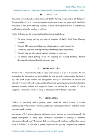 ISBN: 978-81-929339-0-0
National Conference on: “Trends and Challenges of Civil Engineering in Today’s Transforming World”
29th March, 2014, Civil Engineering Department S.N.P.I.T. & R.C., Umrakh
IV. OBJECTIVE
The entire work is based on identification of ‘Public Parking Component in T.P Schemes’.
The prime objective is to explore appropriate requirement for parking space which should/can
be allotted to new Town Planning Schemes, so as to achieve junctions free of unauthorized
and hindering vehicular standing or parking.
Further following are the objectives in addition to one stated above.
 To study existing parking provision at junctions of SMC’s final Town Planning
Schemes.
 To study IRC recommended parking related codes as a tool for analysis.
 To analysis vehicular parking with respect to time & space requirement.
 To study land use allocation & existing situations at junctions.
 To analyze major parking issues by studying the existing facilities, duration
&composition of parked vehicles in study area.
V. SCOPE OF STUDY
Present work is limited to the study of a few intersections of a few T.P Schemes. An area
surrounding the intersection has been studied for land use and existing parking facilities, if
any. The work scope includes the photographic survey of intersection at various time
intervals. The scope of work comprises identification of space requirement analysis based on
observed vehicular volume and suggestive norms for parking for a variety of vehicle
categories. The scope is limited to study of intersections of TP Scheme areas only.
VI. CONCLUSION
Problem of increasing vehicle parking space cannot be solved without a detailed
understanding of the motorist behavior, psychology, parking characteristics and other factors
governing mode choices.
Intervention of T.P. scheme planning and transportation planning are required essentially for
proper development of urban areas. Dedicated requirement of parking at important
intersections of roads in a T.P. scheme shall be well assumed with logic and based on present
study in different T.P. schemes, a general requirement for parking component as important
 