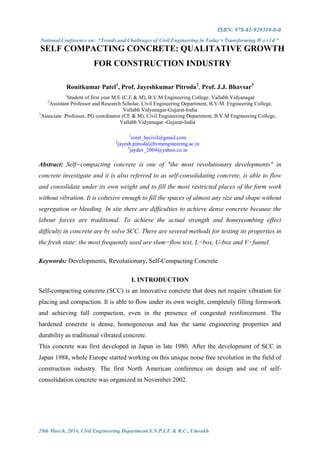 ISBN: 978-81-929339-0-0
National Conference on: “Trends and Challenges of Civil Engineering in Today’s Transforming W o r l d ”
29th March, 2014, Civil Engineering Department S.N.P.I.T. & R.C., Umrakh
SELF COMPACTING CONCRETE: QUALITATIVE GROWTH
FOR CONSTRUCTION INDUSTRY
Ronitkumar Patel1
, Prof. Jayeshkumar Pitroda2
, Prof. J.J. Bhavsar3
1
Student of first year M.E (C.E & M), B.V.M Engineering College, Vallabh Vidyanagar
2
Assistant Professor and Research Scholar, Civil Engineering Department, B.V.M. Engineering College,
Vallabh Vidyanagar-Gujarat-India
3
Associate Professor, PG coordinator (CE & M), Civil Engineering Department, B.V.M Engineering College,
Vallabh Vidyanagar -Gujarat-India
1
ronit_becivil@gmail.com
2
jayesh.pitroda@bvmengineering.ac.in
3
jaydev_2004@yahoo.co.in
Abstract: Self−compacting concrete is one of "the most revolutionary developments" in
concrete investigate and it is also referred to as self-consolidating concrete, is able to flow
and consolidate under its own weight and to fill the most restricted places of the form work
without vibration. It is cohesive enough to fill the spaces of almost any size and shape without
segregation or bleeding. In site there are difficulties to achieve dense concrete because the
labour forces are traditional. To achieve the actual strength and honeycombing effect
difficulty in concrete are by solve SCC. There are several methods for testing its properties in
the fresh state: the most frequently used are slum−flow test, L−box, U-box and V−funnel.
Keywords: Developments, Revolutionary, Self-Compacting Concrete
I. INTRODUCTION
Self-compacting concrete (SCC) is an innovative concrete that does not require vibration for
placing and compaction. It is able to flow under its own weight, completely filling formwork
and achieving full compaction, even in the presence of congested reinforcement. The
hardened concrete is dense, homogeneous and has the same engineering properties and
durability as traditional vibrated concrete.
This concrete was first developed in Japan in late 1980. After the development of SCC in
Japan 1988, whole Europe started working on this unique noise free revolution in the field of
construction industry. The first North American conference on design and use of self-
consolidation concrete was organized in November 2002.
 