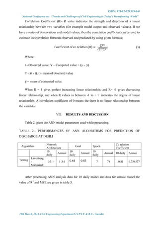 ISBN: 978-81-929339-0-0
National Conference on: “Trends and Challenges of Civil Engineering in Today’s Transforming World”
29th March, 2014, Civil Engineering Department S.N.P.I.T. & R.C., Umrakh
Correlation Coefficient (R)- R value indicates the strength and direction of a linear
relationship between two variables (for example model output and observed values). If we
have a series of observations and model values, then the correlation coefficient can be used to
estimate the correlation between observed and predicted by using given formula;
Coefficient of co relation(R) =
∑
∑ ∑
(3)
Where;
t - Observed value; Y – Computed value = (y - ̅y)
T = (t - ̅t), ̅t – mean of observed value
̅y = mean of computed value.
When R = 1 gives perfect increasing linear relationship, and R= -1 gives decreasing
linear relationship, and when R values in between -1 to + 1 indicates the degree of linear
relationship. A correlation coefficient of 0 means the there is no linear relationship between
the variables
VII. RESULTS AND DISCUSSION
Table 2. gives the ANN model parameters used while processing.
TABLE 2:- PERFORMANCES OF ANN ALGORITHMS FOR PREDICTION OF
DISCHARGE AT DEHLI
Algorithm
Network
Architecture
Goal Epoch
Co relation
Coefficient
10
daily
Annual
10
daily
Annual
10
daily
Annual 10 daily Annual
Testing
Lavenberg
-
Marquardt
1-3-1 1-3-1 0.64 0.83 7 78 0.81 0.754577
After processing ANN analysis data for 10 daily model and data for annual model the
value of R2
and MSE are given in table 3.
 