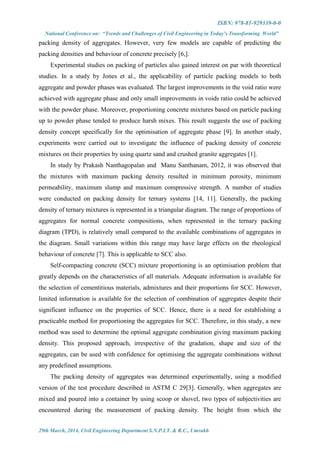 ISBN: 978-81-929339-0-0
National Conference on: “Trends and Challenges of Civil Engineering in Today’s Transforming World”
29th March, 2014, Civil Engineering Department S.N.P.I.T. & R.C., Umrakh
packing density of aggregates. However, very few models are capable of predicting the
packing densities and behaviour of concrete precisely [6,].
Experimental studies on packing of particles also gained interest on par with theoretical
studies. In a study by Jones et al., the applicability of particle packing models to both
aggregate and powder phases was evaluated. The largest improvements in the void ratio were
achieved with aggregate phase and only small improvements in voids ratio could be achieved
with the powder phase. Moreover, proportioning concrete mixtures based on particle packing
up to powder phase tended to produce harsh mixes. This result suggests the use of packing
density concept specifically for the optimisation of aggregate phase [9]. In another study,
experiments were carried out to investigate the influence of packing density of concrete
mixtures on their properties by using quartz sand and crushed granite aggregates [1].
In study by Prakash Nanthagopalan and Manu Santhanam, 2012, it was observed that
the mixtures with maximum packing density resulted in minimum porosity, minimum
permeability, maximum slump and maximum compressive strength. A number of studies
were conducted on packing density for ternary systems [14, 11]. Generally, the packing
density of ternary mixtures is represented in a triangular diagram. The range of proportions of
aggregates for normal concrete compositions, when represented in the ternary packing
diagram (TPD), is relatively small compared to the available combinations of aggregates in
the diagram. Small variations within this range may have large effects on the rheological
behaviour of concrete [7]. This is applicable to SCC also.
Self-compacting concrete (SCC) mixture proportioning is an optimisation problem that
greatly depends on the characteristics of all materials. Adequate information is available for
the selection of cementitious materials, admixtures and their proportions for SCC. However,
limited information is available for the selection of combination of aggregates despite their
significant influence on the properties of SCC. Hence, there is a need for establishing a
practicable method for proportioning the aggregates for SCC. Therefore, in this study, a new
method was used to determine the optimal aggregate combination giving maximum packing
density. This proposed approach, irrespective of the gradation, shape and size of the
aggregates, can be used with confidence for optimising the aggregate combinations without
any predefined assumptions.
The packing density of aggregates was determined experimentally, using a modified
version of the test procedure described in ASTM C 29[3]. Generally, when aggregates are
mixed and poured into a container by using scoop or shovel, two types of subjectivities are
encountered during the measurement of packing density. The height from which the
 