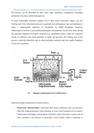 ISBN: 978-81-929339-0-0
National Conference on: “Trends and Challenges of Civil Engineering in Today’s Transforming World”
29th March, 2014, Civil Engineering Department S.N.P.I.T. & R.C., Umrakh
The process can be described by three main steps: hydrolysis, acidogenesis (including
production of acetate), and methanogenesis.
In easily fermentable materials (residues rich in fatty acids, monomeric sugars, etc), the
limiting step of the fermentation process is generally the methanogenic step, corresponding to
either a methanogenic reduction of bicarbonate by HOM (Hydrogen Oxidizing
Methanogenic) bacteria or acetoclasticmethanogenic fermentation. On the other hand, during
the anaerobic digestion of complex materials (e.g. agricultural wastes, which are composed
mainly of celluloses and small quantities of lipids and proteins), the limiting step of the
process is often the hydrolytic step, in which polymeric materials split into smaller fragments
or into their monomers.
IV. Design Considerations for UASB Process
Important design considerations are discus below,
 Wastewater characteristics: wastewater that contain substances that can adversely
affect the sludge granulation, cause foaming, or cause scum formation are of concern.
Wastewaters with higher concentrations of proteins and/or fats tend to create more of
above problems. The fraction of particulate versus soluble COD is important in
 