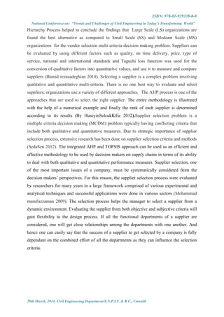 ISBN: 978-81-929339-0-0
National Conference on: “Trends and Challenges of Civil Engineering in Today’s Transforming World”
29th March, 2014, Civil Engineering Department S.N.P.I.T. & R.C., Umrakh
Hierarchy Process helped to conclude the findings that Large Scale (LS) organizations are
found the best alternative as compared to Small Scale (SS) and Medium Scale (MS)
organizations for the vendor selection multi criteria decision making problem. Suppliers can
be evaluated by using different factors such as quality, on time delivery, price, type of
service, national and international standards and Taguchi loss function was used for the
conversion of qualitative factors into quantitative values, and use it to measure and compare
suppliers (Hamid rezasadeghian 2010). Selecting a supplier is a complex problem involving
qualitative and quantitative multi-criteria. There is no one best way to evaluate and select
suppliers; organizations use a variety of different approaches. The AHP process is one of the
approaches that are used to select the right supplier. The entire methodology is illustrated
with the help of a numerical example and finally the rank of each supplier is determined
according to its results (By HuseyinSelcukKilic 2012).Supplier selection problem is a
multiple criteria decision making (MCDM) problem typically having conflicting criteria that
include both qualitative and quantitative measures. Due to strategic importance of supplier
selection process, extensive research has been done on supplier selection criteria and methods
(SedaSen 2012). The integrated AHP and TOPSIS approach can be used as an efficient and
effective methodology to be used by decision makers on supply chains in terms of its ability
to deal with both qualitative and quantitative performance measures. Supplier selection, one
of the most important issues of a company, must be systematically considered from the
decision makers’ perspectives. For this reason, the supplier selection process were evaluated
by researchers for many years in a large framework comprised of various experimental and
analytical techniques and successful applications were done in various sectors (Mohammad
marufuzzaman 2009). The selection process helps the manager to select a supplier from a
dynamic environment. Evaluating the supplier from both objective and subjective criteria will
gain flexibility to the design process. If all the functional departments of a supplier are
considered, one will get close relationships among the departments with one another. And
hence one can easily say that the success of a supplier to get selected by a company is fully
dependant on the combined effort of all the departments as they can influence the selection
criteria.
 
