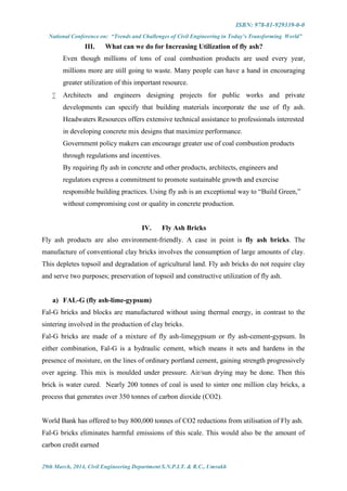 ISBN: 978-81-929339-0-0
National Conference on: “Trends and Challenges of Civil Engineering in Today’s Transforming World”
29th March, 2014, Civil Engineering Department S.N.P.I.T. & R.C., Umrakh
III. What can we do for Increasing Utilization of fly ash?
Even though millions of tons of coal combustion products are used every year,
millions more are still going to waste. Many people can have a hand in encouraging
greater utilization of this important resource.
 Architects and engineers designing projects for public works and private
developments can specify that building materials incorporate the use of fly ash.
Headwaters Resources offers extensive technical assistance to professionals interested
in developing concrete mix designs that maximize performance.
Government policy makers can encourage greater use of coal combustion products
through regulations and incentives.
By requiring fly ash in concrete and other products, architects, engineers and
regulators express a commitment to promote sustainable growth and exercise
responsible building practices. Using fly ash is an exceptional way to “Build Green,”
without compromising cost or quality in concrete production.
IV. Fly Ash Bricks
Fly ash products are also environment-friendly. A case in point is fly ash bricks. The
manufacture of conventional clay bricks involves the consumption of large amounts of clay.
This depletes topsoil and degradation of agricultural land. Fly ash bricks do not require clay
and serve two purposes; preservation of topsoil and constructive utilization of fly ash.
a) FAL-G (fly ash-lime-gypsum)
Fal-G bricks and blocks are manufactured without using thermal energy, in contrast to the
sintering involved in the production of clay bricks.
Fal-G bricks are made of a mixture of fly ash-limegypsum or fly ash-cement-gypsum. In
either combination, Fal-G is a hydraulic cement, which means it sets and hardens in the
presence of moisture, on the lines of ordinary portland cement, gaining strength progressively
over ageing. This mix is moulded under pressure. Air/sun drying may be done. Then this
brick is water cured. Nearly 200 tonnes of coal is used to sinter one million clay bricks, a
process that generates over 350 tonnes of carbon dioxide (CO2).
World Bank has offered to buy 800,000 tonnes of CO2 reductions from utilisation of Fly ash.
Fal-G bricks eliminates harmful emissions of this scale. This would also be the amount of
carbon credit earned
 