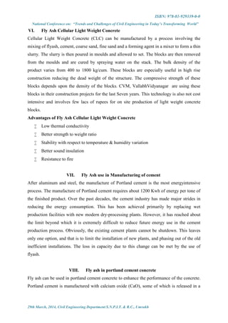 ISBN: 978-81-929339-0-0
National Conference on: “Trends and Challenges of Civil Engineering in Today’s Transforming World”
29th March, 2014, Civil Engineering Department S.N.P.I.T. & R.C., Umrakh
VI. Fly Ash Cellular Light Weight Concrete
Cellular Light Weight Concrete (CLC) can be manufactured by a process involving the
mixing of flyash, cement, coarse sand, fine sand and a forming agent in a mixer to form a thin
slurry. The slurry is then poured in moulds and allowed to set. The blocks are then removed
from the moulds and are cured by spraying water on the stack. The bulk density of the
product varies from 400 to 1800 kg/cum. These blocks are especially useful in high rise
construction reducing the dead weight of the structure. The compressive strength of these
blocks depends upon the density of the blocks. CVM, VallabhVidyanagar are using these
blocks in their construction projects for the last Seven years. This technology is also not cost
intensive and involves few lacs of rupees for on site production of light weight concrete
blocks.
Advantages of Fly Ash Cellular Light Weight Concrete
 Low thermal conductivity
 Better strength to weight ratio
 Stability with respect to temperature & humidity variation
 Better sound insulation
 Resistance to fire
VII. Fly Ash use in Manufacturing of cement
After aluminum and steel, the manufacture of Portland cement is the most energyintensive
process. The manufacture of Portland cement requires about 1200 Kwh of energy per tone of
the finished product. Over the past decades, the cement industry has made major strides in
reducing the energy consumption. This has been achieved primarily by replacing wet
production facilities with new modern dry-processing plants. However, it has reached about
the limit beyond which it is extremely difficult to reduce future energy use in the cement
production process. Obviously, the existing cement plants cannot be shutdown. This leaves
only one option, and that is to limit the installation of new plants, and phasing out of the old
inefficient installations. The loss in capacity due to this change can be met by the use of
flyash.
VIII. Fly ash in portland cement concrete
Fly ash can be used in portland cement concrete to enhance the performance of the concrete.
Portland cement is manufactured with calcium oxide (CaO), some of which is released in a
 