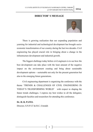 S. N. PATEL INSTITUTE OF TECHNOLOGY & RESEARCH CENTRE, UMRAKH
(A VIDYABHARTI TRUST INSTITUTION)
2014
II
DIRECTOR’ S MESSAGE
There is growing realization that our expanding population and
yearning for industrial and technological development has brought socio-
economic transformation of our country during the last two decades. Civil
engineering has played crucial role in bringing about a change in the
infrastructure development and industrial growth.
The biggest challenge today before civil engineers is to see how the
best development can take place with the least amount of the negative
impact on the environment creating and bring about sustainable
development options – sustainable not only for the present generation but
also to the emerging future generations.
Civil engineering department is organizing the conference with the
theme „TRENDS & CHALLENGES OF CIVIL ENGINEERING IN
TODAY‟S TRANSFORMING WORLD‟ with respect to shaping the
future trends challenges. I express my best wishes to all the delegates;
distinguish faculties and researchers for attending this conference.
Dr. H. R. PATEL
Director, S.N.P.I.T & R.C, Umrakh
 