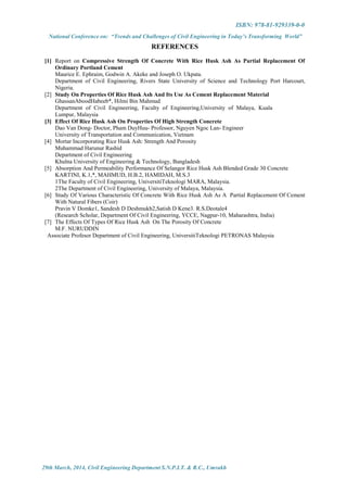 ISBN: 978-81-929339-0-0
National Conference on: “Trends and Challenges of Civil Engineering in Today’s Transforming World”
29th March, 2014, Civil Engineering Department S.N.P.I.T. & R.C., Umrakh
REFERENCES
[1] Report on Compressive Strength Of Concrete With Rice Husk Ash As Partial Replacement Of
Ordinary Portland Cement
Maurice E. Ephraim, Godwin A. Akeke and Joseph O. Ukpata.
Department of Civil Engineering, Rivers State University of Science and Technology Port Harcourt,
Nigeria.
[2] Study On Properties Of Rice Husk Ash And Its Use As Cement Replacement Material
GhassanAboodHabeeb*, Hilmi Bin Mahmud
Department of Civil Engineering, Faculty of Engineering,University of Malaya, Kuala
Lumpur, Malaysia
[3] Effect Of Rice Husk Ash On Properties Of High Strength Concrete
Dao Van Dong- Doctor, Pham DuyHuu- Professor, Nguyen Ngoc Lan- Engineer
University of Transportation and Communication, Vietnam
[4] Mortar Incorporating Rice Husk Ash: Strength And Porosity
Muhammad Harunur Rashid
Department of Civil Engineering
Khulna University of Engineering & Technology, Bangladesh
[5] Absorption And Permeability Performance Of Selangor Rice Husk Ash Blended Grade 30 Concrete
KARTINI, K.1,*, MAHMUD, H.B.2, HAMIDAH, M.S.3
1The Faculty of Civil Engineering, UniversitiTeknologi MARA, Malaysia.
2The Department of Civil Engineering, University of Malaya, Malaysia.
[6] Study Of Various Characteristic Of Concrete With Rice Husk Ash As A Partial Replacement Of Cement
With Natural Fibers (Coir)
Pravin V Domke1, Sandesh D Deshmukh2,Satish D Kene3. R.S.Deotale4
(Research Scholar, Department Of Civil Engineering, YCCE, Nagpur-10, Maharashtra, India)
[7] The Effects Of Types Of Rice Husk Ash On The Porosity Of Concrete
M.F. NURUDDIN
Associate Profesor Department of Civil Engineering, UniversitiTeknologi PETRONAS Malaysia
 