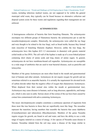 ISBN: 978-81-929339-0-0
National Conference on: “Trends and Challenges of Civil Engineering in Today’s Transforming World”
29th March, 2014, Civil Engineering Department S.N.P.I.T. & R.C., Umrakh
wastes, including infectious medical wastes, are not supposed to be within the general
municipal solid waste, they typically can be found because no alternative collection and
disposal system exists for these wastes and regulations regarding their management are not
enforced.
ACTINOMYCETES
A heterogeneous collection of bacteria that form branching filaments. The actinomycetes
encompass two different groups of filamentous bacteria: the actinomycetes per se and the
nocardia/streptomycete complex. Historically, the actinomycetes were called the ray fungi
and were thought to be related to the true fungi, such as bread molds, because they formed
mats (mycelia) of branching filaments (hyphae). However, unlike the true fungi, the
actinomycetes have thin hyphae (0.5–1.5 micrometers in diameter) with genetic material
coiled inside as free DNA. The cell wall of the hyphae is made up of a cross-linked polymer
containing short chains of amino acids and long chains of amino sugars. In general,
actinomycetes do not have membrane-bound cell organelles. Actinomycetes are susceptible
to a wide range of antibiotics that are used to treat bacterial diseases, such as penicillin and
tetracycline.
Members of the genus Actinomyces are most often found in the mouth and gastrointestinal
tract of humans and other animals. Actinomyces do not require oxygen for growth and are
sometimes referred to as anaerobic bacteria. It is actually the requirement for elevated levels
of carbon dioxide rather than the negative effect of oxygen that characterizes Actinomyces.
When displaced from their normal sites within the mouth or gastrointestinal tract,
Actinomyces may cause diseases in humans, such as lung abscesses, appendicitis, and lumpy
jaw, which is also seen in cattle. Serious ulcers of the cornea of the eye have been caused by
contact lens contaminated with saliva containing Actinomyces.
The nocar- dia/streptomycete complex constitutes a continuous spectrum of organisms from
those most like true bacteria to those that are superficially most like fungi. The nocardiae
represent the transition, having members that resemble the bacteria that cause diphtheria
(Corynebacterium) and tuberculosis (Mycobacterium). Members of the genus Nocardia
require oxygen for growth, are found in soil and water, and have the ability to use a wide
range of organic material as a source of energy. A few species of Nocardia cause disease in
humans. Nocardiae inhaled from the soil may cause a disease of the lungs similar to
 