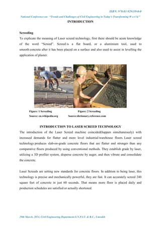 ISBN: 978-81-929339-0-0
National Conference on: “Trends and Challenges of Civil Engineering in Today’s Transforming W o r l d ”
29th March, 2014, Civil Engineering Department S.N.P.I.T. & R.C., Umrakh
INTRODUCTION
Screeding
To explicate the meaning of Laser screed technology, first there should be acute knowledge
of the word “Screed”. Screed is a flat board, or a aluminium tool, used to
smooth concrete after it has been placed on a surface and also used to assist in levelling the
application of plaster.
Figure: 1 Screeding Figure: 2 Screeding
Source: en.wikipedia.org Source:dictionary.reference.com
INTRODUCTION TO LASER SCREED TECHNOLOGY
The introduction of the Laser Screed machine coincided(happen simultaneously) with
increased demands for flatter and more level industrial/warehouse floors. Laser screed
technology produces slab-on-grade concrete floors that are flatter and stronger than any
comparative floors produced by using conventional methods. They establish grade by laser,
utilizing a 3D profiler system, disperse concrete by auger, and then vibrate and consolidate
the concrete.
Laser Screeds are setting new standards for concrete floors. In addition to being laser, this
technology is precise and mechanically powerful, they are fast. It can accurately screed 240
square feet of concrete in just 60 seconds. That means more floor is placed daily and
production schedules are satisfied or actually shortened.
 