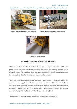 ISBN: 978-81-929339-0-0
National Conference on: “Trends and Challenges of Civil Engineering in Today’s Transforming W o r l d ”
29th March, 2014, Civil Engineering Department S.N.P.I.T. & R.C., Umrakh
Figure: 3 Pavement work by Laser Screeding Figure: 4 Industrial floor by Laser Screeding
Figure: 3 Laser Screeding
WORKING OF LASER SCREED TECHNOLOGY
The laser screed machine has four wheel drives, four wheel steer and is operated by one
person seated at a point of maximum visibility. It utilizes a 360° rotating platform with a
telescopic boom. The end of the boom is a screed head that is a plough and auger that cuts
the concrete to level and a vibrating beam to compact the material.
The screed head boasts a laser-guided, automatic control system. This system allows the
machine to accurately place and finish concrete to the exact level and finish specified. There
are 2 receivers on the screed head that receive signals from the static laser transmitter which
provides a constant reference to the datum level. This transmitted signal functions to
automatically adjust the hydraulic cylinders that guide the screed head.
The following are the process steps of working f Lasser Screed Technology.
 