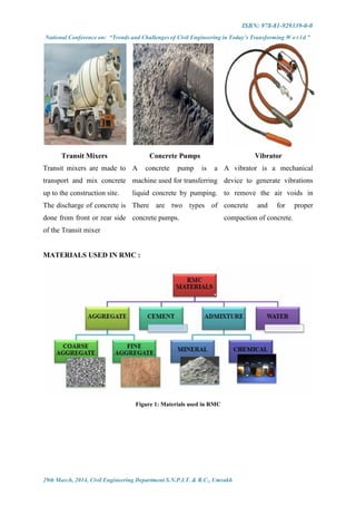 ISBN: 978-81-929339-0-0
National Conference on: “Trends and Challenges of Civil Engineering in Today’s Transforming W o r l d ”
29th March, 2014, Civil Engineering Department S.N.P.I.T. & R.C., Umrakh
Transit Mixers Concrete Pumps Vibrator
Transit mixers are made to
transport and mix concrete
up to the construction site.
The discharge of concrete is
done from front or rear side
of the Transit mixer
A concrete pump is a
machine used for transferring
liquid concrete by pumping.
There are two types of
concrete pumps.
A vibrator is a mechanical
device to generate vibrations
to remove the air voids in
concrete and for proper
compaction of concrete.
MATERIALS USED IN RMC :
Figure 1: Materials used in RMC
 