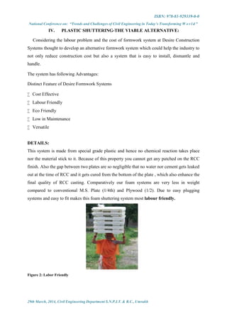 ISBN: 978-81-929339-0-0
National Conference on: “Trends and Challenges of Civil Engineering in Today’s Transforming W o r l d ”
29th March, 2014, Civil Engineering Department S.N.P.I.T. & R.C., Umrakh
IV. PLASTIC SHUTTERING-THE VIABLE ALTERNATIVE:
Considering the labour problem and the cost of formwork system at Desire Construction
Systems thought to develop an alternative formwork system which could help the industry to
not only reduce construction cost but also a system that is easy to install, dismantle and
handle.
The system has following Advantages:
Distinct Feature of Desire Formwork Systems
 Cost Effective
 Labour Friendly
 Eco Friendly
 Low in Maintenance
 Versatile
DETAILS:
This system is made from special grade plastic and hence no chemical reaction takes place
nor the material stick to it. Because of this property you cannot get any patched on the RCC
finish. Also the gap between two plates are so negligible that no water nor cement gets leaked
out at the time of RCC and it gets cured from the bottom of the plate , which also enhance the
final quality of RCC casting. Comparatively our foam systems are very less in weight
compared to conventional M.S. Plate (1/4th) and Plywood (1/2). Due to easy plugging
systems and easy to fit makes this foam shuttering system most labour friendly.
Figure 2: Labor Friendly
 