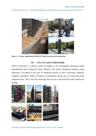 ISBN: 978-81-929339-0-0
National Conference on: “Trends and Challenges of Civil Engineering in Today’s Transforming W o r l d ”
29th March, 2014, Civil Engineering Department S.N.P.I.T. & R.C., Umrakh
Figure 4: Various Applications of SISCON Plastic Formwork in Construction
VII. NOVA PLASTIC FORMWORK:
NOVA Formwork is a plastic system & leading in the development shuttering system
manufactured from Composite Plastic Material. The plastic Shuttering building system
represents a revolution in the area of shuttering because of their universality, lightness,
simplicity, durability, solidity, resistance to temperature change and of course their price
competitiveness. This is the only shuttering that can use in salt and fresh water without any
damage.
 