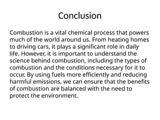 Conclusion
Combustion is a vital chemical process that powers
much of the world around us. From heating homes
to driving cars, it plays a significant role in daily
life. However, it is important to understand the
science behind combustion, including the types of
combustion and the conditions necessary for it to
occur. By using fuels more efficiently and reducing
harmful emissions, we can ensure that the benefits
of combustion are balanced with the need to
protect the environment.
 