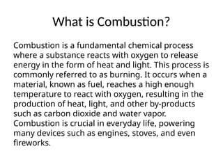 What is Combustion?
Combustion is a fundamental chemical process
where a substance reacts with oxygen to release
energy in the form of heat and light. This process is
commonly referred to as burning. It occurs when a
material, known as fuel, reaches a high enough
temperature to react with oxygen, resulting in the
production of heat, light, and other by-products
such as carbon dioxide and water vapor.
Combustion is crucial in everyday life, powering
many devices such as engines, stoves, and even
fireworks.
 
