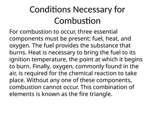 Conditions Necessary for
Combustion
For combustion to occur, three essential
components must be present: fuel, heat, and
oxygen. The fuel provides the substance that
burns. Heat is necessary to bring the fuel to its
ignition temperature, the point at which it begins
to burn. Finally, oxygen, commonly found in the
air, is required for the chemical reaction to take
place. Without any one of these components,
combustion cannot occur. This combination of
elements is known as the fire triangle.
 