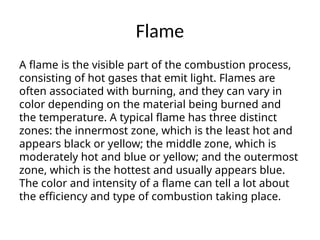 Flame
A flame is the visible part of the combustion process,
consisting of hot gases that emit light. Flames are
often associated with burning, and they can vary in
color depending on the material being burned and
the temperature. A typical flame has three distinct
zones: the innermost zone, which is the least hot and
appears black or yellow; the middle zone, which is
moderately hot and blue or yellow; and the outermost
zone, which is the hottest and usually appears blue.
The color and intensity of a flame can tell a lot about
the efficiency and type of combustion taking place.
 
