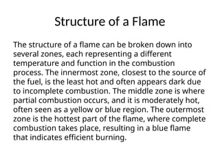 Structure of a Flame
The structure of a flame can be broken down into
several zones, each representing a different
temperature and function in the combustion
process. The innermost zone, closest to the source of
the fuel, is the least hot and often appears dark due
to incomplete combustion. The middle zone is where
partial combustion occurs, and it is moderately hot,
often seen as a yellow or blue region. The outermost
zone is the hottest part of the flame, where complete
combustion takes place, resulting in a blue flame
that indicates efficient burning.
 